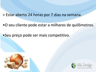 Para que serve um site? Devemos mudar o FOCO da resposta e pensar no cliente. Se Reformularmos a pergunta? Para que serve um site para QUEM O VISITA? > Estar aberto 24 horas por 7 dias na semana. • O seu cliente pode estar a milhares de quilômetros. • Seu preço pode ser mais competitivo. 