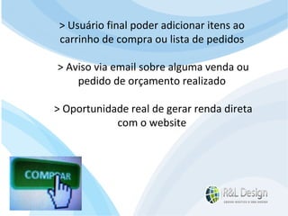 Para que serve um site para QUEM O VISITA? Devemos mudar o FOCO da resposta e pensar no cliente. Se Reformularmos a pergunta? Para que serve um site para QUEM O VISITA? > Usuário final poder adicionar itens ao  carrinho de compra ou lista de pedidos > Aviso via email sobre alguma venda ou  pedido de orçamento realizado > Oportunidade real de gerar renda direta  com o website 