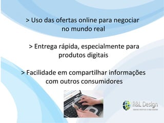 Para que serve um site para QUEM O VISITA? APRENDER com artigos, tutoriais, vídeos de orientação, podcast (artigos em aúdio) Fazer download de documentos Participar de comunidades (Orkut.com, Facebook, LinkedIn.com) Trocar experiências através de fóruns de discussão, chats, etc. E muito mais… > Uso das ofertas online para negociar  no mundo real > Entrega rápida, especialmente para  produtos digitais > Facilidade em compartilhar informações com outros consumidores 