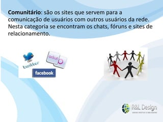 Para que serve um site para QUEM O VISITA? APRENDER com artigos, tutoriais, vídeos de orientação, podcast (artigos em aúdio) Fazer download de documentos Participar de comunidades (Orkut.com, Facebook, LinkedIn.com) Trocar experiências através de fóruns de discussão, chats, etc. E muito mais… Comunitário : são os sites que servem para a comunicação de usuários com outros usuários da rede. Nesta categoria se encontram os chats, fóruns e sites de relacionamento. 