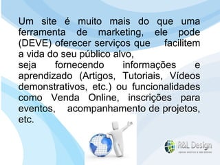 Para que serve um site para QUEM O VISITA? Devemos mudar o FOCO da resposta e pensar no cliente. Se Reformularmos a pergunta? Para que serve um site para QUEM O VISITA? Um site é muito mais do que uma ferramenta de marketing, ele pode (DEVE) oferecer serviços que  facilitem a vida do seu público alvo,  seja fornecendo informações e aprendizado (Artigos, Tutoriais, Vídeos demonstrativos, etc.) ou funcionalidades como Venda Online, inscrições para eventos,  acompanhamento de projetos, etc. 