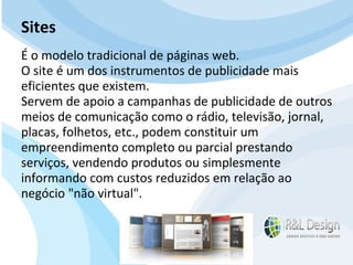 Para que serve um site para QUEM O VISITA? APRENDER com artigos, tutoriais, vídeos de orientação, podcast (artigos em aúdio) Fazer download de documentos Participar de comunidades (Orkut.com, Facebook, LinkedIn.com) Trocar experiências através de fóruns de discussão, chats, etc. E muito mais… Sites É o modelo tradicional de páginas web. O site é um dos instrumentos de publicidade mais eficientes que existem.  Servem de apoio a campanhas de publicidade de outros meios de comunicação como o rádio, televisão, jornal, placas, folhetos, etc., podem constituir um empreendimento completo ou parcial prestando serviços, vendendo produtos ou simplesmente informando com custos reduzidos em relação ao negócio "não virtual". 