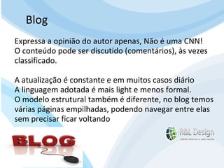 Diferenças entre site e blogs Blog Expressa a opinião do autor apenas, Não é uma CNN! O conteúdo pode ser discutido (comentários), às vezes classificado. A atualização é constante e em muitos casos diário  A linguagem adotada é mais light e menos formal. O modelo estrutural também é diferente, no blog temos várias páginas empilhadas, podendo navegar entre elas sem precisar ficar voltando 