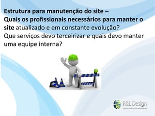 Junte-se a Família R&L Design Venha crescer conosco!!! Faça um orçamento conosco sem compromisso: E-mail: contato@rldesign.net.br Facebook: on.fb.me/rldgfacebook Twitter: @RLDGraf Estrutura para manutenção do site –  Quais os profissionais necessários para manter o site  atualizado e em constante evolução?  Que serviços devo terceirizar e quais devo manter uma equipe interna? 