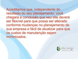 Um site é muito mais do que uma ferramenta de marketing, ele pode (DEVE) oferecer serviços que facilitem a vida do seu público alvo, seja fornecendo informações e aprendizado (Artigos, Tutoriais, Vídeos demonstrativos, etc.) ou funcionalidades como Venda Online, inscrições para eventos, acompanhamento de projetos, etc. Acreditamos que, independente do resultado do seu planejamento, você chegará à conclusão que seu site deverá ser flexível para que possa ser alterado conforme mudanças no planejamento de sua empresa e fácil de atualizar para que os custos de manutenção sejam minimizados. 
