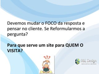 Para que serve um site? Esta pergunta pode parecer óbvia, mas é incrível a quantidade de pessoas que não saberá respondê-la adequadamente. Isso ocorre porque a internet realmente já provou que é um dos meios de comunicação mais eficientes, porém a grande maioria das pessoas desenvolve o site sem saber exatamente o que deseja alcançar.  Devemos mudar o FOCO da resposta e pensar no cliente. Se Reformularmos a pergunta? Para que serve um site para QUEM O VISITA? 