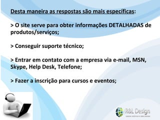 Para que serve um site? A resposta padrão é: Quero divulgar os produtos/serviços da minha empresa e conseguir novos clientes!" Desta maneira as respostas são mais específicas : > O site serve para obter informações DETALHADAS de produtos/serviços; > Conseguir suporte técnico; > Entrar em contato com a empresa via e-mail, MSN, Skype, Help Desk, Telefone; > Fazer a inscrição para cursos e eventos; 