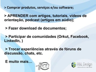 Para que serve um site? Devemos mudar o FOCO da resposta e pensar no cliente. Se Reformularmos a pergunta? Para que serve um site para QUEM O VISITA? > Comprar produtos, serviços e/ou software; > APRENDER com artigos, tutoriais, vídeos de orientação, podcast (artigos em aúdio); > Fazer download de documentos; > Participar de comunidades (Orkut, Facebook, LinkedIn, ) > Trocar experiências através de fóruns de discussão, chats, etc. E muito mais… 