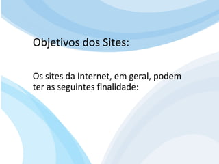 Para que serve um site para QUEM O VISITA? APRENDER com artigos, tutoriais, vídeos de orientação, podcast (artigos em aúdio) Fazer download de documentos Participar de comunidades (Orkut.com, Facebook, LinkedIn.com) Trocar experiências através de fóruns de discussão, chats, etc. E muito mais… Objetivos dos Sites: Os sites da Internet, em geral, podem ter as seguintes finalidade: 