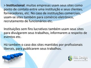 Para que serve um site para QUEM O VISITA? APRENDER com artigos, tutoriais, vídeos de orientação, podcast (artigos em aúdio) Fazer download de documentos Participar de comunidades (Orkut.com, Facebook, LinkedIn.com) Trocar experiências através de fóruns de discussão, chats, etc. E muito mais… >  Institucional : muitas empresas usam seus sites como ponto de contato entre uma instituição e seus clientes, fornecedores, etc. No caso de instituições comerciais, usam-se sites também para comércio eletrônico, recrutamento de funcionários etc.  Instituições sem fins lucrativos também usam seus sites para divulgarem seus trabalhos, informarem a respeito de eventos etc.  Há também o caso dos sites mantidos por profissionais liberais, para publicarem seus trabalhos. 
