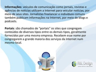 Para que serve um site para QUEM O VISITA? APRENDER com artigos, tutoriais, vídeos de orientação, podcast (artigos em aúdio) Fazer download de documentos Participar de comunidades (Orkut.com, Facebook, LinkedIn.com) Trocar experiências através de fóruns de discussão, chats, etc. E muito mais… Informações : veículos de comunicação como jornais, revistas e agências de notícias utilizam a Internet para veicular notícias, por meio de seus sites. Jornalistas freelancer e indivíduos comuns também publicam informações na Internet, por meio de blogs e podcasts. Portais : são chamados de "portais" os sites que congregam conteúdos de diversos tipos entre os demais tipos, geralmente fornecidos por uma mesma empresa. Recebem esse nome por congregarem a grande maioria dos serviços da Internet num mesmo local. 