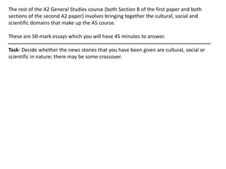 The rest of the A2 General Studies course (both Section B of the first paper and both
sections of the second A2 paper) involves bringing together the cultural, social and
scientific domains that make up the AS course.
These are 50-mark essays which you will have 45 minutes to answer.
Task: Decide whether the news stories that you have been given are cultural, social or
scientific in nature; there may be some crossover.
 