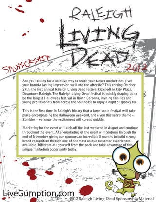 Are you looking for a creative way to reach your target market that gives
       your brand a lasting impression well into the afterlife? This coming October
       27th, the ﬁrst annual Raleigh Living Dead festival kicks-off in City Plaza,
       Downtown Raleigh. The Raleigh Living Dead festival is quickly shaping-up to
       be the largest Halloween festival in North Carolina, inviting families and
       young professionals from across the Southeast to enjoy a night of spooky fun.

       This is the ﬁrst time in Raleigh’s history that a large-scale festival will take
       place encompassing the Halloween weekend, and given this year’s theme -
       Zombies - we know the excitement will spread quickly.

       Marketing for the event will kick-off the last weekend in August and continue
       throughout the event. After-marketing of the event will continue through the
       end of November giving our sponsors an incredible 3 months to build strong
       brand recognition through one-of-the most unique customer experiences
       available. Differentiate yourself from the pack and take advantage of this
       unique marketing opportunity today!




                                                                               G
LiveGumption.com Raleigh Living Dead Sponsorship Material
               2012
 