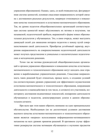12
управления образованием). Однако, здесь, со всей очевидностью, фигурирует
иная система ценностей, основная смысловая направленность которой связа-
на с достижением реальных результатов, напрямую относящихся к повыше-
нию качества технологического и естественно-математического образования.
Так, на уровне педагогов общеобразовательных организаций соответствую-
щая система ценностей может обусловливать их мотивы в получении, так
называемой, педагогической прибыли, выраженной в форме новых образова-
тельных результатов у обучающихся. Это, в свою очередь, может выступить
движущей силой для оживления интереса педагогов к поиску путей совер-
шенствования своей деятельности. Приобретая устойчивый характер, внут-
ренняя направленность на совершенствование педагогической деятельности
может получать представление в уникальных и исключительных педагогиче-
ских и методических решениях.
Точно так же мотивы руководителей общеобразовательных организа-
ций и органов управления образованием в повышении качества естественно-
математического и технологического образования могут находить свое отра-
жение в вырабатываемых управленческих решениях. Смысловая направлен-
ность таких решений будет относиться, прежде всего, к созданию условий
(на соответствующих уровнях управления) для эффективного осуществления
естественно-математического и технологического образования, координации
деятельности и взаимодействия (в том числе, и сетевого) его участников, мо-
ниторингу достижения индикативных показателей, поощрению деятельности
обучающихся и педагогов, демонстрирующих успехи в данном образова-
тельном сегменте.
При всем при этом важно обратить внимание на одно принципиальное
обстоятельство. Необходимым (но не достаточным) условием достижения
высокого качества естественно-математического и технологического образо-
вания является «веерное» использование информационно-мотивационного
механизма на всех уровнях принятия решений. В противном случае эффек-
тивно развернутая система мотивации обучающихся к изучению предметов
 