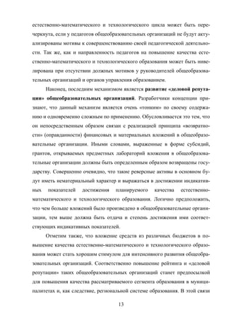 13
естественно-математического и технологического цикла может быть пере-
черкнута, если у педагогов общеобразовательных организаций не будут акту-
ализированы мотивы к совершенствованию своей педагогической деятельно-
сти. Так же, как и направленность педагогов на повышение качества есте-
ственно-математического и технологического образования может быть ниве-
лирована при отсутствии должных мотивов у руководителей общеобразова-
тельных организаций и органов управления образованием.
Наконец, последним механизмом является развитие «деловой репута-
ции» общеобразовательных организаций. Разработчики концепции при-
знают, что данный механизм является очень «тонким» по своему содержа-
нию и одновременно сложным по применению. Обусловливается это тем, что
он непосредственным образом связан с реализацией принципа «возвратно-
сти» (оправданности) финансовых и материальных вложений в общеобразо-
вательные организации. Иными словами, выраженные в форме субсидий,
грантов, открываемых предметных лабораторий вложения в общеобразова-
тельные организации должны быть определенным образом возвращены госу-
дарству. Совершенно очевидно, что такие реверсные активы в основном бу-
дут иметь нематериальный характер и выражаться в достижении индикатив-
ных показателей достижения планируемого качества естественно-
математического и технологического образования. Логично предположить,
что чем больше вложений было произведено в общеобразовательные органи-
зации, тем выше должна быть отдача и степень достижения ими соответ-
ствующих индикативных показателей.
Отметим также, что вложение средств из различных бюджетов в по-
вышение качества естественно-математического и технологического образо-
вания может стать хорошим стимулом для интенсивного развития общеобра-
зовательных организаций. Соответственно повышение рейтинга и «деловой
репутации» таких общеобразовательных организаций станет предпосылкой
для повышения качества рассматриваемого сегмента образования в муници-
палитетах и, как следствие, региональной системе образования. В этой связи
 