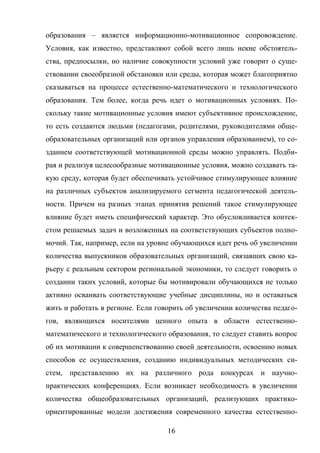 16
образования – является информационно-мотивационное сопровождение.
Условия, как известно, представляют собой всего лишь некие обстоятель-
ства, предпосылки, но наличие совокупности условий уже говорит о суще-
ствовании своеобразной обстановки или среды, которая может благоприятно
сказываться на процессе естественно-математического и технологического
образования. Тем более, когда речь идет о мотивационных условиях. По-
скольку такие мотивационные условия имеют субъективное происхождение,
то есть создаются людьми (педагогами, родителями, руководителями обще-
образовательных организаций или органов управления образованием), то со-
зданием соответствующей мотивационной среды можно управлять. Подби-
рая и реализуя целесообразные мотивационные условия, можно создавать та-
кую среду, которая будет обеспечивать устойчивое стимулирующее влияние
на различных субъектов анализируемого сегмента педагогической деятель-
ности. Причем на разных этапах принятия решений такое стимулирующее
влияние будет иметь специфический характер. Это обусловливается контек-
стом решаемых задач и возложенных на соответствующих субъектов полно-
мочий. Так, например, если на уровне обучающихся идет речь об увеличении
количества выпускников образовательных организаций, связавших свою ка-
рьеру с реальным сектором региональной экономики, то следует говорить о
создании таких условий, которые бы мотивировали обучающихся не только
активно осваивать соответствующие учебные дисциплины, но и оставаться
жить и работать в регионе. Если говорить об увеличении количества педаго-
гов, являющихся носителями ценного опыта в области естественно-
математического и технологического образования, то следует ставить вопрос
об их мотивации к совершенствованию своей деятельности, освоению новых
способов ее осуществления, созданию индивидуальных методических си-
стем, представлению их на различного рода конкурсах и научно-
практических конференциях. Если возникает необходимость в увеличении
количества общеобразовательных организаций, реализующих практико-
ориентированные модели достижения современного качества естественно-
 