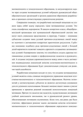 17
математического и технологического образования, то актуализируются зада-
чи через создание мотивационных условий побуждать руководителей обще-
образовательных организаций и органов управления образования разрабаты-
вать и принимать соответствующие управленческие решения.
Совершенно очевидно, что разработчики настоящей концепции не ста-
вили перед собой задачу определять такие мотивационные условия. Это
очень специфичное мероприятие. В каждом конкретном классе, общеобразо-
вательной организации или муниципальной образовательной системе они
могут иметь уникальное представление и структуру. Главное – понимание
субъектами создания таких условий причинно-следственных связей между
их наличием и достижением конкретных практических результатов. Глубо-
кое понимание подобного рода причинно-следственных связей с большей
долей вероятности позволяет повысить адресность создаваемых мотивацион-
ных условий. Одновременно заметим, что способность создать адресные мо-
тивационные условия говорит о профессионализме педагогов и руководите-
лей. А создание ситуации соревновательности между ними в части достиже-
ния индивидуальных показателей качества естественно-математического и
технологического образования будет дополнительным стимулом для разви-
тия такой способности.
Разработчики концепции исходят из того, что создание мотивационных
условий является очень сложным инструментом управления качеством есте-
ственно-математического и технологического образования. Наличие полно-
мочий у соответствующих субъектов не является достаточным основанием
для его успешного использования. Большое значение имеют знания и умелое
применение в принятии решений положений психологических концепций
мотивации. Причем это касается как педагогов, осуществляющих мотивацию
учебной деятельности школьников, так и руководителей разного уровня,
обеспечивающих мотивацию подчиненных. Более того, как ранее уже было
отмечено, эффективное решение задачи достижения качества естественно-
математического и технологического образования определяется комплекс-
 