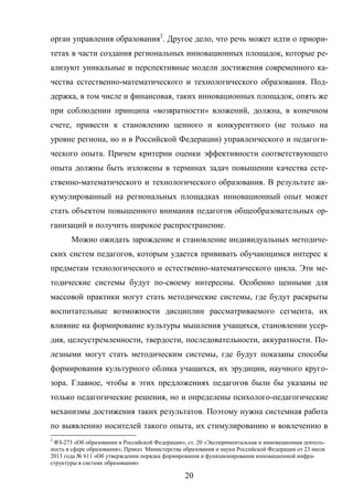 20
орган управления образования2
. Другое дело, что речь может идти о приори-
тетах в части создания региональных инновационных площадок, которые ре-
ализуют уникальные и перспективные модели достижения современного ка-
чества естественно-математического и технологического образования. Под-
держка, в том числе и финансовая, таких инновационных площадок, опять же
при соблюдении принципа «возвратности» вложений, должна, в конечном
счете, привести к становлению ценного и конкурентного (не только на
уровне региона, но и в Российской Федерации) управленческого и педагоги-
ческого опыта. Причем критерии оценки эффективности соответствующего
опыта должны быть изложены в терминах задач повышении качества есте-
ственно-математического и технологического образования. В результате ак-
кумулированный на региональных площадках инновационный опыт может
стать объектом повышенного внимания педагогов общеобразовательных ор-
ганизаций и получить широкое распространение.
Можно ожидать зарождение и становление индивидуальных методиче-
ских систем педагогов, которым удается прививать обучающимся интерес к
предметам технологического и естественно-математического цикла. Эти ме-
тодические системы будут по-своему интересны. Особенно ценными для
массовой практики могут стать методические системы, где будут раскрыты
воспитательные возможности дисциплин рассматриваемого сегмента, их
влияние на формирование культуры мышления учащихся, становлении усер-
дия, целеустремленности, твердости, последовательности, аккуратности. По-
лезными могут стать методическим системы, где будут показаны способы
формирования культурного облика учащихся, их эрудиции, научного круго-
зора. Главное, чтобы в этих предложениях педагогов были бы указаны не
только педагогические решения, но и определены психолого-педагогические
механизмы достижения таких результатов. Поэтому нужна системная работа
по выявлению носителей такого опыта, их стимулированию и вовлечению в
2
ФЗ-273 «Об образовании в Российской Федерации», ст. 20 «Экспериментальная и инновационная деятель-
ность в сфере образования»; Приказ Министерства образования и науки Российской Федерации от 23 июля
2013 года № 611 «Об утверждении порядка формирования и функционирования инновационной инфра-
структуры в системе образования»
 
