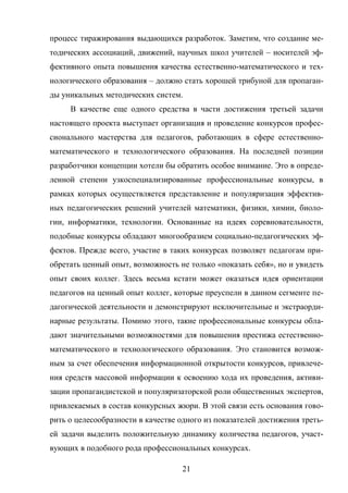 21
процесс тиражирования выдающихся разработок. Заметим, что создание ме-
тодических ассоциаций, движений, научных школ учителей – носителей эф-
фективного опыта повышения качества естественно-математического и тех-
нологического образования – должно стать хорошей трибуной для пропаган-
ды уникальных методических систем.
В качестве еще одного средства в части достижения третьей задачи
настоящего проекта выступает организация и проведение конкурсов профес-
сионального мастерства для педагогов, работающих в сфере естественно-
математического и технологического образования. На последней позиции
разработчики концепции хотели бы обратить особое внимание. Это в опреде-
ленной степени узкоспециализированные профессиональные конкурсы, в
рамках которых осуществляется представление и популяризация эффектив-
ных педагогических решений учителей математики, физики, химии, биоло-
гии, информатики, технологии. Основанные на идеях соревновательности,
подобные конкурсы обладают многообразием социально-педагогических эф-
фектов. Прежде всего, участие в таких конкурсах позволяет педагогам при-
обретать ценный опыт, возможность не только «показать себя», но и увидеть
опыт своих коллег. Здесь весьма кстати может оказаться идея ориентации
педагогов на ценный опыт коллег, которые преуспели в данном сегменте пе-
дагогической деятельности и демонстрируют исключительные и экстраорди-
нарные результаты. Помимо этого, такие профессиональные конкурсы обла-
дают значительными возможностями для повышения престижа естественно-
математического и технологического образования. Это становится возмож-
ным за счет обеспечения информационной открытости конкурсов, привлече-
ния средств массовой информации к освоению хода их проведения, активи-
зации пропагандистской и популяризаторской роли общественных экспертов,
привлекаемых в состав конкурсных жюри. В этой связи есть основания гово-
рить о целесообразности в качестве одного из показателей достижения треть-
ей задачи выделить положительную динамику количества педагогов, участ-
вующих в подобного рода профессиональных конкурсах.
 