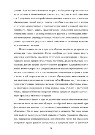 24
туациях. Хотя это вовсе не снимает вопрос о необходимости развития готов-
ности педагога к использованию комплексного подхода в своей деятельно-
сти. В результате в числе атрибутивных признаков комплексного применения
обучающимися знаний следует видеть: способность осуществлять перенос
естественно-математических и технологических знаний в реальной практике;
способность решать задачи, предполагающие комплексное использование
собственных знаний и умений; способность работать с информацией, имею-
щей комплексный характер; готовность осуществлять комплексные проекты;
умение представлять результаты своей деятельности, используя комплекс
презентационных методов.
Педагогическая наука и практика обладает широкими резервами для
достижения этого результата. Среди подобных ресурсов можно видеть:
включение в программы предметов естественно-математического и техноло-
гического цикла историко-культурного материала, демонстрирующего воз-
можность данного аспекта научного знания в раскрытии сущностных сил че-
ловека. Важно говорить и о совершенствовании методики преподавания дис-
циплин технологического и естественно-математического профиля в части
усиления в ней направленности на решение обучающимися комплексных за-
дач, выполнение комплексных проектных работ. Ценными могут оказаться и
такие педагогические решения, в которых предлагаются эффективные спосо-
бы включения обучающихся в более сложные виды учебной и внеучебной
работы, предусматривающие широкий перенос освоенных способов деятель-
ности в реальные жизненные ситуации.
Изложенные задачи и пути их достижения с использованием комплекса
описанных выше механизмов образует своеобразный концептуальный про-
филь повышения качества естественно-математического и технологического
образования. Он не имеет регламентирующего характера. Это лишь своего
рода замысел, пользуясь которым реальные субъекты управления образова-
ния, наделенные соответствующими полномочиями, могли бы предложить
конкретный проект решения поставленных в концепции задач на различных
 