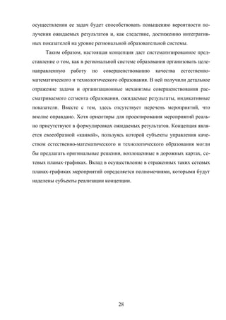 28
осуществлении ее задач будет способствовать повышению вероятности по-
лучения ожидаемых результатов и, как следствие, достижению интегратив-
ных показателей на уровне региональной образовательной системы.
Таким образом, настоящая концепция дает систематизированное пред-
ставление о том, как в региональной системе образования организовать целе-
направленную работу по совершенствованию качества естественно-
математического и технологического образования. В ней получили детальное
отражение задачи и организационные механизмы совершенствования рас-
сматриваемого сегмента образования, ожидаемые результаты, индикативные
показатели. Вместе с тем, здесь отсутствует перечень мероприятий, что
вполне оправдано. Хотя ориентиры для проектирования мероприятий реаль-
но присутствуют в формулировках ожидаемых результатов. Концепция явля-
ется своеобразной «канвой», пользуясь которой субъекты управления каче-
ством естественно-математического и технологического образования могли
бы предлагать оригинальные решения, воплощенные в дорожных картах, се-
тевых планах-графиках. Вклад в осуществление в отраженных таких сетевых
планах-графиках мероприятий определяется полномочиями, которыми будут
наделены субъекты реализации концепции.
 