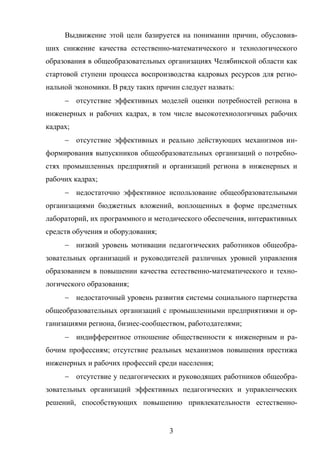 3
Выдвижение этой цели базируется на понимании причин, обусловив-
ших снижение качества естественно-математического и технологического
образования в общеобразовательных организациях Челябинской области как
стартовой ступени процесса воспроизводства кадровых ресурсов для регио-
нальной экономики. В ряду таких причин следует назвать:
 отсутствие эффективных моделей оценки потребностей региона в
инженерных и рабочих кадрах, в том числе высокотехнологичных рабочих
кадрах;
 отсутствие эффективных и реально действующих механизмов ин-
формирования выпускников общеобразовательных организаций о потребно-
стях промышленных предприятий и организаций региона в инженерных и
рабочих кадрах;
 недостаточно эффективное использование общеобразовательными
организациями бюджетных вложений, воплощенных в форме предметных
лабораторий, их программного и методического обеспечения, интерактивных
средств обучения и оборудования;
 низкий уровень мотивации педагогических работников общеобра-
зовательных организаций и руководителей различных уровней управления
образованием в повышении качества естественно-математического и техно-
логического образования;
 недостаточный уровень развития системы социального партнерства
общеобразовательных организаций с промышленными предприятиями и ор-
ганизациями региона, бизнес-сообществом, работодателями;
 индифферентное отношение общественности к инженерным и ра-
бочим профессиям; отсутствие реальных механизмов повышения престижа
инженерных и рабочих профессий среди населения;
 отсутствие у педагогических и руководящих работников общеобра-
зовательных организаций эффективных педагогических и управленческих
решений, способствующих повышению привлекательности естественно-
 