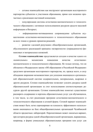 6
 сетевое взаимодействие как инструмент организации всестороннего
партнерства субъектов и участников образования, прямо или косвенно при-
частных к реализации настоящей концепции;
 популяризация системы естественно-математического и технологи-
ческого образования с активным использованием ресурсов средств массовой
информации и Интернет;
 информационно-мотивационное сопровождение субъектов осу-
ществления естественно-математического и технологического образования
на всех этапах и уровнях принятия решений;
 развитие «деловой репутации» общеобразовательных организаций,
обусловленного реализацией принципа «возвратности» (оправданности) фи-
нансовых и материальных вложений.
Сетевое взаимодействие представляется сегодня в качестве одного из
«влиятельных» механизмов повышения качества естественно-
математического и технологического образования. Не только потому, что он
обозначен в Федеральном законе «Об образовании в Российской Федерации»
средством организации всестороннего партнерства, но, прежде всего, в силу
обладания широкими возможностями для усиления имеющихся в региональ-
ной образовательной системе содержательных, материальных, кадровых и
других ресурсов. Сетевое взаимодействие позволяет усилить ресурсы одной
образовательной организации за счет использования соответствующих ре-
сурсов другой организации. Сетевое взаимодействие помогает существенно
расширить содержание и перечень образовательных услуг для обучающихся,
в том числе, за счет реализации программ естественно-математического и
технологического образования в сетевой форме. Сетевой вариант взаимодей-
ствия может быть легко спроецирован на плоскость эффективного использо-
вания имеющихся на базе общеобразовательных организаций Челябинской
области предметных лабораторий. Перспективным может оказаться вариант,
при котором ресурсы одной общеобразовательной организации, выраженные,
например, в форме уникальных образовательных программ или услуг для
 