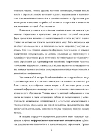8
ственном участии. Именно средства массовой информации, обладая живым,
ясным и образным языком, позволяют сделать представления о возможно-
стях естественно-математического и технологического и образования удо-
влетворении жизненных потребностей человека доступными и понятными
для различных категорий общественности.
Ключевым условием использования данного механизма является при-
менение современных и приемлемых для различных категорий населения
форм привлечения внимания к соответствующей отрасли научного знания.
Взятые на вооружение средства популяризации могут быть направлены как
на общество в целом, так и на отдельные его части, например, учащуюся мо-
лодежь. При этом средства массовой информации, будучи одним из ведущих
инструментов популяризации, не должны опускаться до примитивного и
вульгарного трактования роли естественно-математического и технологиче-
ского образования для удовлетворения жизненных потребностей человека.
Необходимо обеспечивать оптимальный баланс научности и упрощенности,
что является одним из факторов стимулирования интереса общественности к
данной области образования.
Учитывая особой интерес Челябинской области как крупнейшего инду-
стриального региона к подготовке инженерных и высокотехнологичных ра-
бочих кадров, целесообразно ставить вопрос и об эскалации роли средств
массовой информации в популяризации естественно-математического и тех-
нологического образования. Участие средств массовой информации в этом
случае возможно в части активизации работы по формированию у обще-
ственности качественных представлений о естественно-математическом и
технологическом образовании как одной из наиболее привлекательных сфер
человеческой деятельности, важнейшем ресурсе успешного развития нашего
региона.
В качестве очередного инструмента достижения задач настоящей кон-
цепции выбрано информационно-мотивационное сопровождение субъек-
тов естественно-математического и технологического образования. Причем
 