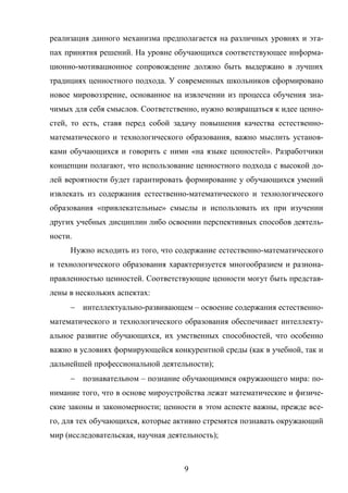 9
реализация данного механизма предполагается на различных уровнях и эта-
пах принятия решений. На уровне обучающихся соответствующее информа-
ционно-мотивационное сопровождение должно быть выдержано в лучших
традициях ценностного подхода. У современных школьников сформировано
новое мировоззрение, основанное на извлечении из процесса обучения зна-
чимых для себя смыслов. Соответственно, нужно возвращаться к идее ценно-
стей, то есть, ставя перед собой задачу повышения качества естественно-
математического и технологического образования, важно мыслить установ-
ками обучающихся и говорить с ними «на языке ценностей». Разработчики
концепции полагают, что использование ценностного подхода с высокой до-
лей вероятности будет гарантировать формирование у обучающихся умений
извлекать из содержания естественно-математического и технологического
образования «привлекательные» смыслы и использовать их при изучении
других учебных дисциплин либо освоении перспективных способов деятель-
ности.
Нужно исходить из того, что содержание естественно-математического
и технологического образования характеризуется многообразием и разнона-
правленностью ценностей. Соответствующие ценности могут быть представ-
лены в нескольких аспектах:
 интеллектуально-развивающем – освоение содержания естественно-
математического и технологического образования обеспечивает интеллекту-
альное развитие обучающихся, их умственных способностей, что особенно
важно в условиях формирующейся конкурентной среды (как в учебной, так и
дальнейшей профессиональной деятельности);
 познавательном – познание обучающимися окружающего мира: по-
нимание того, что в основе мироустройства лежат математические и физиче-
ские законы и закономерности; ценности в этом аспекте важны, прежде все-
го, для тех обучающихся, которые активно стремятся познавать окружающий
мир (исследовательская, научная деятельность);
 
