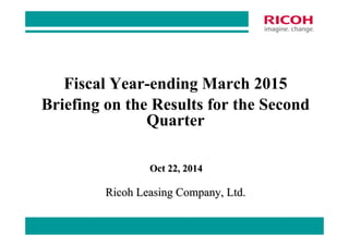 Briefing on the Results for the Second 
0 
Fiscal Year-ending March 2015 
Quarter 
Oct 22, 2014 
Ricoh Leasing Company, Ltd. 
 