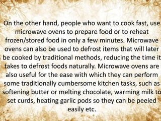 On the other hand, people who want to cook fast, use
microwave ovens to prepare food or to reheat
frozen/stored food in only a few minutes. Microwave
ovens can also be used to defrost items that will later
be cooked by traditional methods, reducing the time it
takes to defrost foods naturally. Microwave ovens are
also useful for the ease with which they can perform
some traditionally cumbersome kitchen tasks, such as
softening butter or melting chocolate, warming milk to
set curds, heating garlic pods so they can be peeled
easily etc.
 