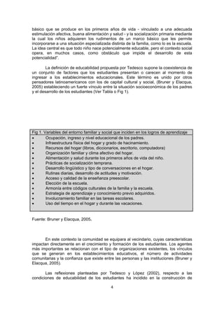 básico que se produce en los primeros años de vida - vinculado a una adecuada
estimulación afectiva, buena alimentación y salud - y la socialización primaria mediante
la cual los niños adquieren los rudimentos de un marco básico que les permite
incorporarse a una situación especializada distinta de la familia, como lo es la escuela.
La idea central es que todo niño nace potencialmente educable, pero el contexto social
opera, en muchos casos, como obstáculo que impide el desarrollo de esta
potencialidad”.
La definición de educabilidad propuesta por Tedesco supone la coexistencia de
un conjunto de factores que los estudiantes presentan o carecen al momento de
ingresar a los establecimientos educacionales. Este término es unido por otros
pensadores latinoamericanos con los de capital cultural y social, (Bruner y Elacqua,
2005) estableciendo un fuerte vínculo entre la situación socioeconómica de los padres
y el desarrollo de los estudiantes (Ver Tabla o Fig 1).

Fig 1. Variables del entorno familiar y social que inciden en los logros de aprendizaje
•
Ocupación, ingreso y nivel educacional de los padres.
•
Infraestructura física del hogar y grado de hacinamiento.
•
Recursos del hogar (libros, diccionarios, escritorio, computadora)
•
Organización familiar y clima afectivo del hogar.
•
Alimentación y salud durante los primeros años de vida del niño.
•
Prácticas de socialización temprana.
•
Desarrollo lingüístico y tipo de conversaciones en el hogar.
•
Rutinas diarias, desarrollo de actitudes y motivación.
•
Acceso y calidad de la enseñanza preescolar.
•
Elección de la escuela.
•
Armonía entre códigos culturales de la familia y la escuela.
•
Estrategia de aprendizaje y conocimiento previo adquiridos.
•
Involucramiento familiar en las tareas escolares.
•
Uso del tiempo en el hogar y durante las vacaciones.

Fuente: Bruner y Elacqua, 2005.

En este contexto la comunidad se equipara al vecindario, cuyas características
impactan directamente en el crecimiento y formación de los estudiantes. Los agentes
más importantes se relacionan con el tipo de organizaciones existentes, los vínculos
que se generan en los establecimientos educativos, el número de actividades
comunitarias y la confianza que existe entre las personas y las instituciones (Bruner y
Elacqua, 2005).
Las reflexiones planteadas por Tedesco y López (2002), respecto a las
condiciones de educabilidad de los estudiantes ha incidido en la construcción de
4 
 

 