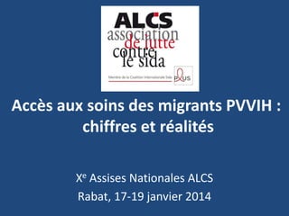 Accès aux soins des migrants PVVIH :
chiffres et réalités
Xe Assises Nationales ALCS
Rabat, 17-19 janvier 2014

 