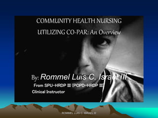 ROMMEL LUIS C. ISRAEL III
COMMUNITY HEALTH NURSING
UTILIZING CO-PAR: An Overview
By: Rommel Luis C. Israel III
From SPU-HRDP III (PCPD-HRDP III)
Clinical Instructor
 