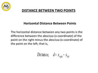 DISTANCE BETWEEN TWO POINTS
The horizontal distance between any two points is the
difference between the abscissa (x-coordinate) of the
point on the right minus the abscissa (x-coordinate) of
the point on the left; that is,
Horizontal Distance Between Points
Distance, d= xright − xleft
 