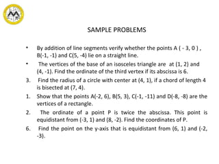 SAMPLE PROBLEMS
• By addition of line segments verify whether the points A ( - 3, 0 ) ,
B(-1, -1) and C(5, -4) lie on a straight line.
• The vertices of the base of an isosceles triangle are at (1, 2) and
(4, -1). Find the ordinate of the third vertex if its abscissa is 6.
3. Find the radius of a circle with center at (4, 1), if a chord of length 4
is bisected at (7, 4).
1. Show that the points A(-2, 6), B(5, 3), C(-1, -11) and D(-8, -8) are the
vertices of a rectangle.
2. The ordinate of a point P is twice the abscissa. This point is
equidistant from (-3, 1) and (8, -2). Find the coordinates of P.
6. Find the point on the y-axis that is equidistant from (6, 1) and (-2,
-3).
 
