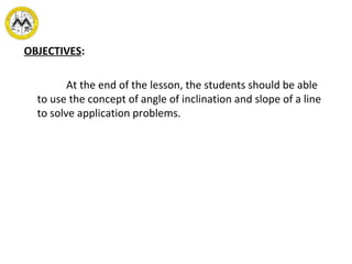 OBJECTIVES:
At the end of the lesson, the students should be able
to use the concept of angle of inclination and slope of a line
to solve application problems.
 