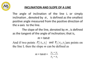 INCLINATION AND SLOPE OF A LINE
The angle of inclination of the line L or simply
inclination , denoted by , is defined as the smallest
positive angle measured from the positive direction of
the x-axis to the line.
The slope of the line, denoted by m , is defined
as the tangent of the angle of inclination; that is,
And if two points are points on
the line L then the slope m can be defined as
α
m = tanα
m = tanα =
y2 − y1
x2 − x1
P1 x1, y1( ) and P2 x2, y2( )
 