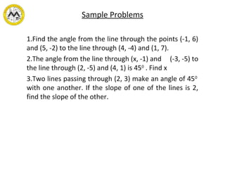 Sample Problems
1.Find the angle from the line through the points (-1, 6)
and (5, -2) to the line through (4, -4) and (1, 7).
2.The angle from the line through (x, -1) and (-3, -5) to
the line through (2, -5) and (4, 1) is 450
. Find x
3.Two lines passing through (2, 3) make an angle of 450
with one another. If the slope of one of the lines is 2,
find the slope of the other.
 