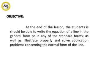 OBJECTIVE:
At the end of the lesson, the students is
should be able to write the equation of a line in the
general form or in any of the standard forms; as
well as, illustrate properly and solve application
problems concerning the normal form of the line.
 