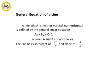 General Equation of a Line
A line which is neither vertical nor horizontal
is defined by the general linear equation
Ax + By + C=0,
where A and B are nonzeroes.
The line has y-intercept of and slope of .−
C
B
−
A
B
 