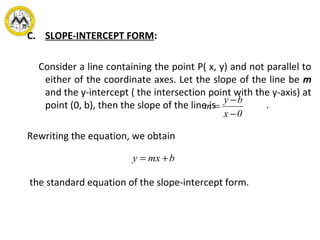 C. SLOPE-INTERCEPT FORM:
Consider a line containing the point P( x, y) and not parallel to
either of the coordinate axes. Let the slope of the line be m
and the y-intercept ( the intersection point with the y-axis) at
point (0, b), then the slope of the line is .
Rewriting the equation, we obtain
the standard equation of the slope-intercept form.
0x
by
m
−
−
=
bmxy +=
 