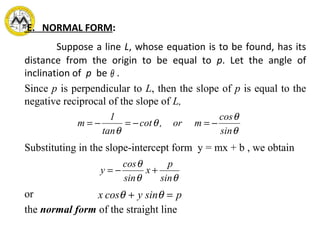 E. NORMAL FORM:
Suppose a line L, whose equation is to be found, has its
distance from the origin to be equal to p. Let the angle of
inclination of p be .
Since p is perpendicular to L, then the slope of p is equal to the
negative reciprocal of the slope of L,
Substituting in the slope-intercept form y = mx + b , we obtain
or
the normal form of the straight line
θ
θ
θ
θ
θ sin
cos
mor,cot
tan
1
m −=−=−=
θθ
θ
sin
p
x
sin
cos
y +−=
py sincosx =+ θθ
 
