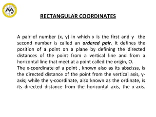 RECTANGULAR COORDINATES
A pair of number (x, y) in which x is the first and y the
second number is called an ordered pair. It defines the
position of a point on a plane by defining the directed
distances of the point from a vertical line and from a
horizontal line that meet at a point called the origin, O.
The x-coordinate of a point , known also as its abscissa, is
the directed distance of the point from the vertical axis, y-
axis; while the y-coordinate, also known as the ordinate, is
its directed distance from the horizontal axis, the x-axis.
 