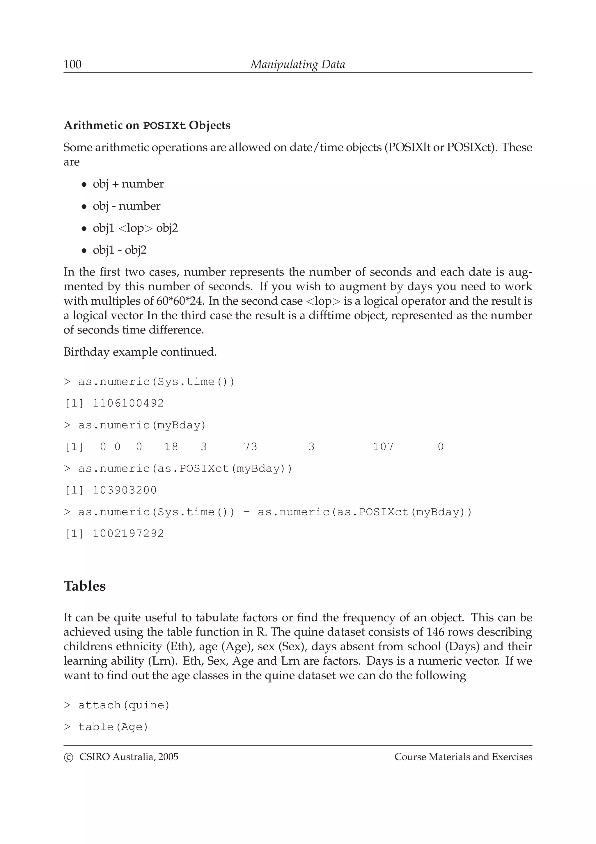 100 Manipulating Data
Arithmetic on POSIXt Objects
Some arithmetic operations are allowed on date/time objects (POSIXlt or POSIXct). These
are
• obj + number
• obj - number
• obj1 <lop> obj2
• obj1 - obj2
In the ﬁrst two cases, number represents the number of seconds and each date is aug-
mented by this number of seconds. If you wish to augment by days you need to work
with multiples of 60*60*24. In the second case <lop> is a logical operator and the result is
a logical vector In the third case the result is a difftime object, represented as the number
of seconds time difference.
Birthday example continued.
> as.numeric(Sys.time())
[1] 1106100492
> as.numeric(myBday)
[1] 0 0 0 18 3 73 3 107 0
> as.numeric(as.POSIXct(myBday))
[1] 103903200
> as.numeric(Sys.time()) - as.numeric(as.POSIXct(myBday))
[1] 1002197292
Tables
It can be quite useful to tabulate factors or ﬁnd the frequency of an object. This can be
achieved using the table function in R. The quine dataset consists of 146 rows describing
childrens ethnicity (Eth), age (Age), sex (Sex), days absent from school (Days) and their
learning ability (Lrn). Eth, Sex, Age and Lrn are factors. Days is a numeric vector. If we
want to ﬁnd out the age classes in the quine dataset we can do the following
> attach(quine)
> table(Age)
c CSIRO Australia, 2005 Course Materials and Exercises
 