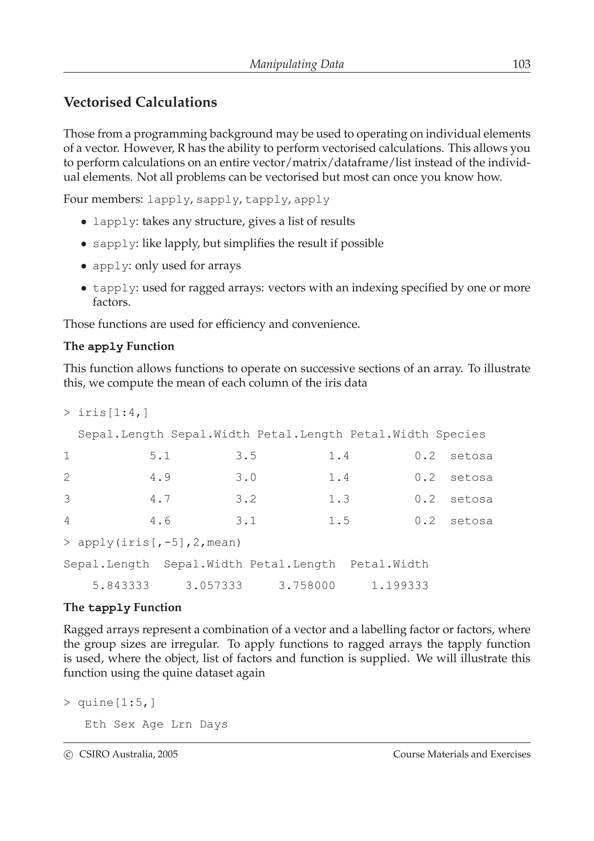 Manipulating Data 103
Vectorised Calculations
Those from a programming background may be used to operating on individual elements
of a vector. However, R has the ability to perform vectorised calculations. This allows you
to perform calculations on an entire vector/matrix/dataframe/list instead of the individ-
ual elements. Not all problems can be vectorised but most can once you know how.
Four members: lapply, sapply, tapply, apply
• lapply: takes any structure, gives a list of results
• sapply: like lapply, but simpliﬁes the result if possible
• apply: only used for arrays
• tapply: used for ragged arrays: vectors with an indexing speciﬁed by one or more
factors.
Those functions are used for efﬁciency and convenience.
The apply Function
This function allows functions to operate on successive sections of an array. To illustrate
this, we compute the mean of each column of the iris data
> iris[1:4,]
Sepal.Length Sepal.Width Petal.Length Petal.Width Species
1 5.1 3.5 1.4 0.2 setosa
2 4.9 3.0 1.4 0.2 setosa
3 4.7 3.2 1.3 0.2 setosa
4 4.6 3.1 1.5 0.2 setosa
> apply(iris[,-5],2,mean)
Sepal.Length Sepal.Width Petal.Length Petal.Width
5.843333 3.057333 3.758000 1.199333
The tapply Function
Ragged arrays represent a combination of a vector and a labelling factor or factors, where
the group sizes are irregular. To apply functions to ragged arrays the tapply function
is used, where the object, list of factors and function is supplied. We will illustrate this
function using the quine dataset again
> quine[1:5,]
Eth Sex Age Lrn Days
c CSIRO Australia, 2005 Course Materials and Exercises
 