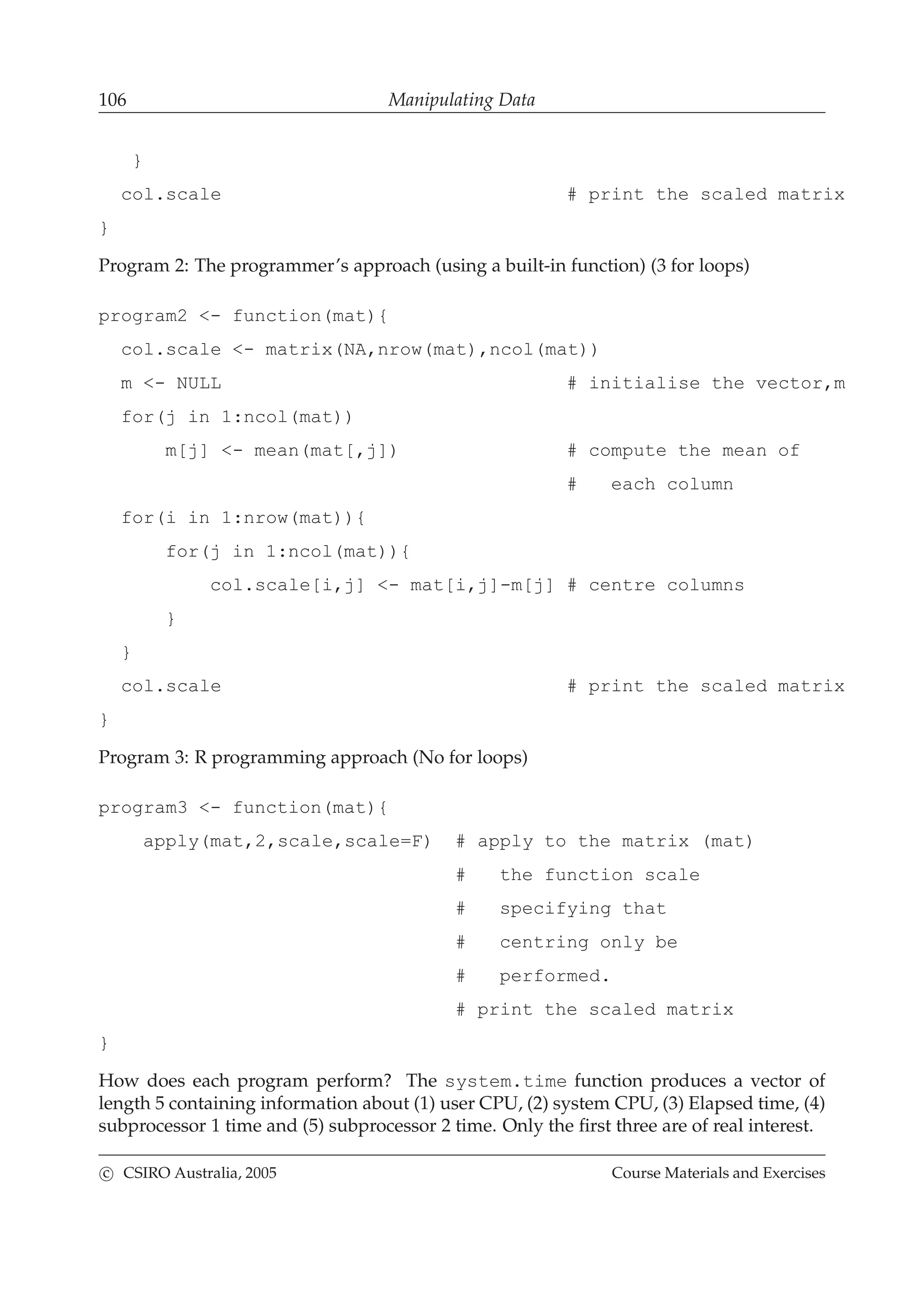 106 Manipulating Data
}
col.scale # print the scaled matrix
}
Program 2: The programmer’s approach (using a built-in function) (3 for loops)
program2 <- function(mat){
col.scale <- matrix(NA,nrow(mat),ncol(mat))
m <- NULL # initialise the vector,m
for(j in 1:ncol(mat))
m[j] <- mean(mat[,j]) # compute the mean of
# each column
for(i in 1:nrow(mat)){
for(j in 1:ncol(mat)){
col.scale[i,j] <- mat[i,j]-m[j] # centre columns
}
}
col.scale # print the scaled matrix
}
Program 3: R programming approach (No for loops)
program3 <- function(mat){
apply(mat,2,scale,scale=F) # apply to the matrix (mat)
# the function scale
# specifying that
# centring only be
# performed.
# print the scaled matrix
}
How does each program perform? The system.time function produces a vector of
length 5 containing information about (1) user CPU, (2) system CPU, (3) Elapsed time, (4)
subprocessor 1 time and (5) subprocessor 2 time. Only the ﬁrst three are of real interest.
c CSIRO Australia, 2005 Course Materials and Exercises
 