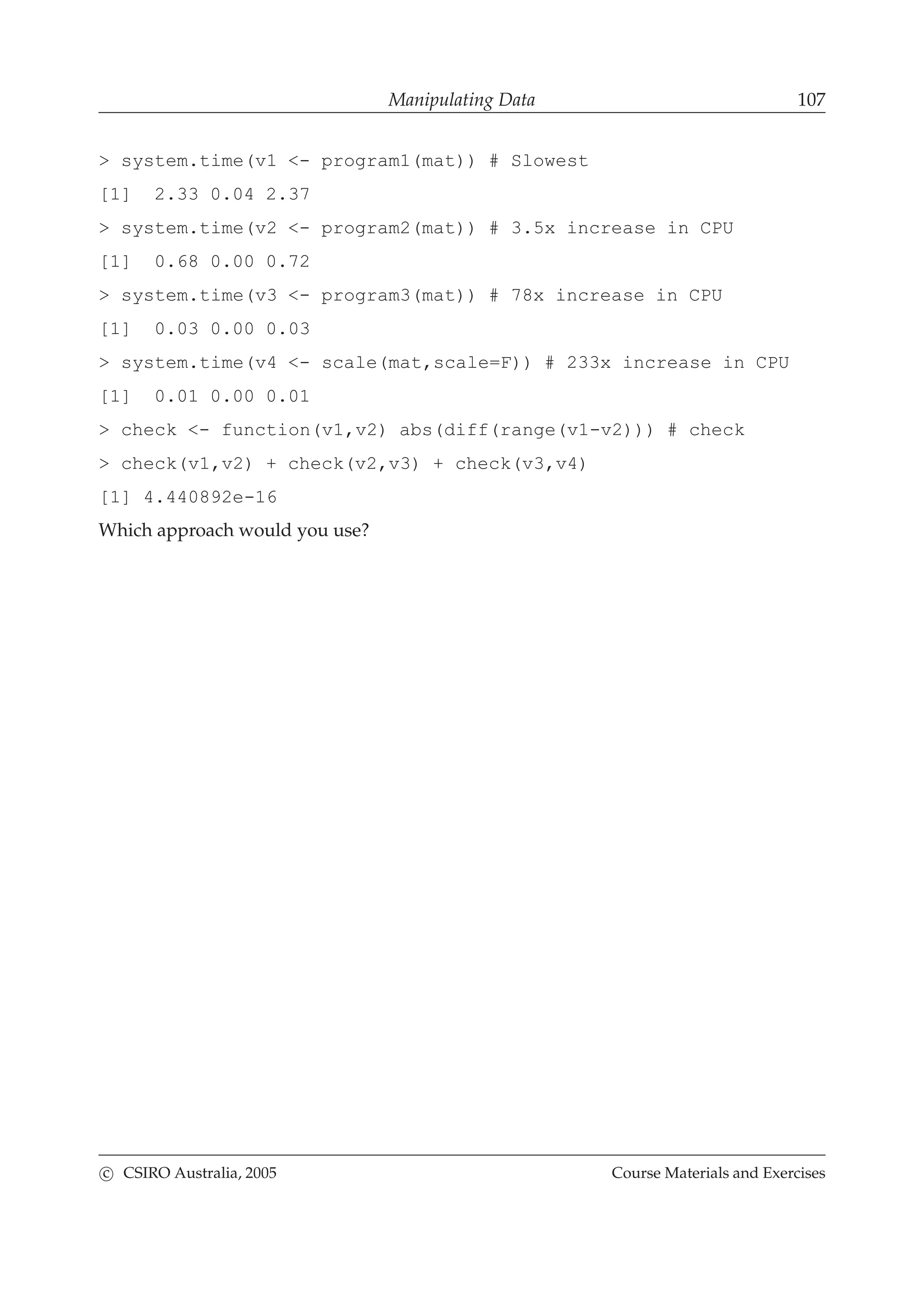 Manipulating Data 107
> system.time(v1 <- program1(mat)) # Slowest
[1] 2.33 0.04 2.37
> system.time(v2 <- program2(mat)) # 3.5x increase in CPU
[1] 0.68 0.00 0.72
> system.time(v3 <- program3(mat)) # 78x increase in CPU
[1] 0.03 0.00 0.03
> system.time(v4 <- scale(mat,scale=F)) # 233x increase in CPU
[1] 0.01 0.00 0.01
> check <- function(v1,v2) abs(diff(range(v1-v2))) # check
> check(v1,v2) + check(v2,v3) + check(v3,v4)
[1] 4.440892e-16
Which approach would you use?
c CSIRO Australia, 2005 Course Materials and Exercises
 