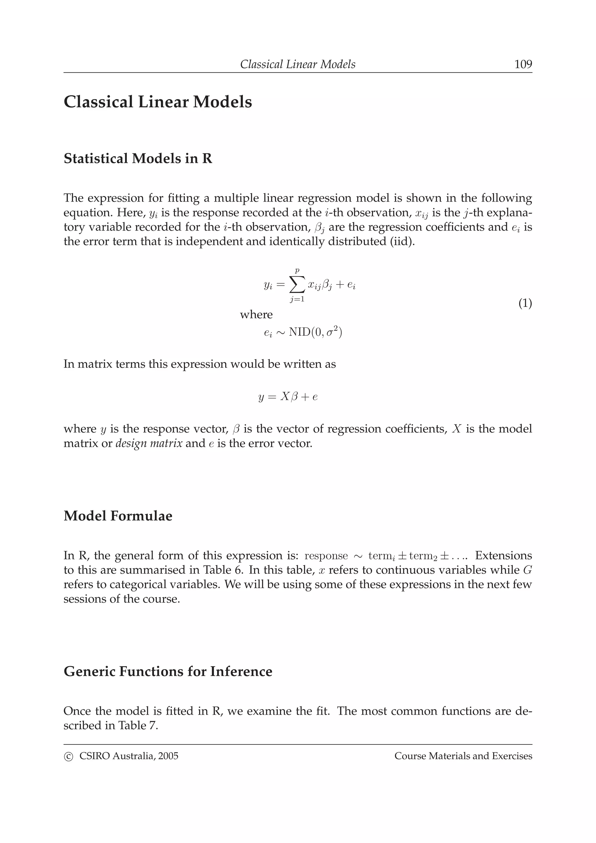 Classical Linear Models 109
Classical Linear Models
Statistical Models in R
The expression for ﬁtting a multiple linear regression model is shown in the following
equation. Here, yi is the response recorded at the i-th observation, xij is the j-th explana-
tory variable recorded for the i-th observation, βj are the regression coefﬁcients and ei is
the error term that is independent and identically distributed (iid).
yi =
p
j=1
xijβj + ei
where
ei ∼ NID(0, σ2
)
(1)
In matrix terms this expression would be written as
y = Xβ + e
where y is the response vector, β is the vector of regression coefﬁcients, X is the model
matrix or design matrix and e is the error vector.
Model Formulae
In R, the general form of this expression is: response ∼ termi ± term2 ± . . .. Extensions
to this are summarised in Table 6. In this table, x refers to continuous variables while G
refers to categorical variables. We will be using some of these expressions in the next few
sessions of the course.
Generic Functions for Inference
Once the model is ﬁtted in R, we examine the ﬁt. The most common functions are de-
scribed in Table 7.
c CSIRO Australia, 2005 Course Materials and Exercises
 