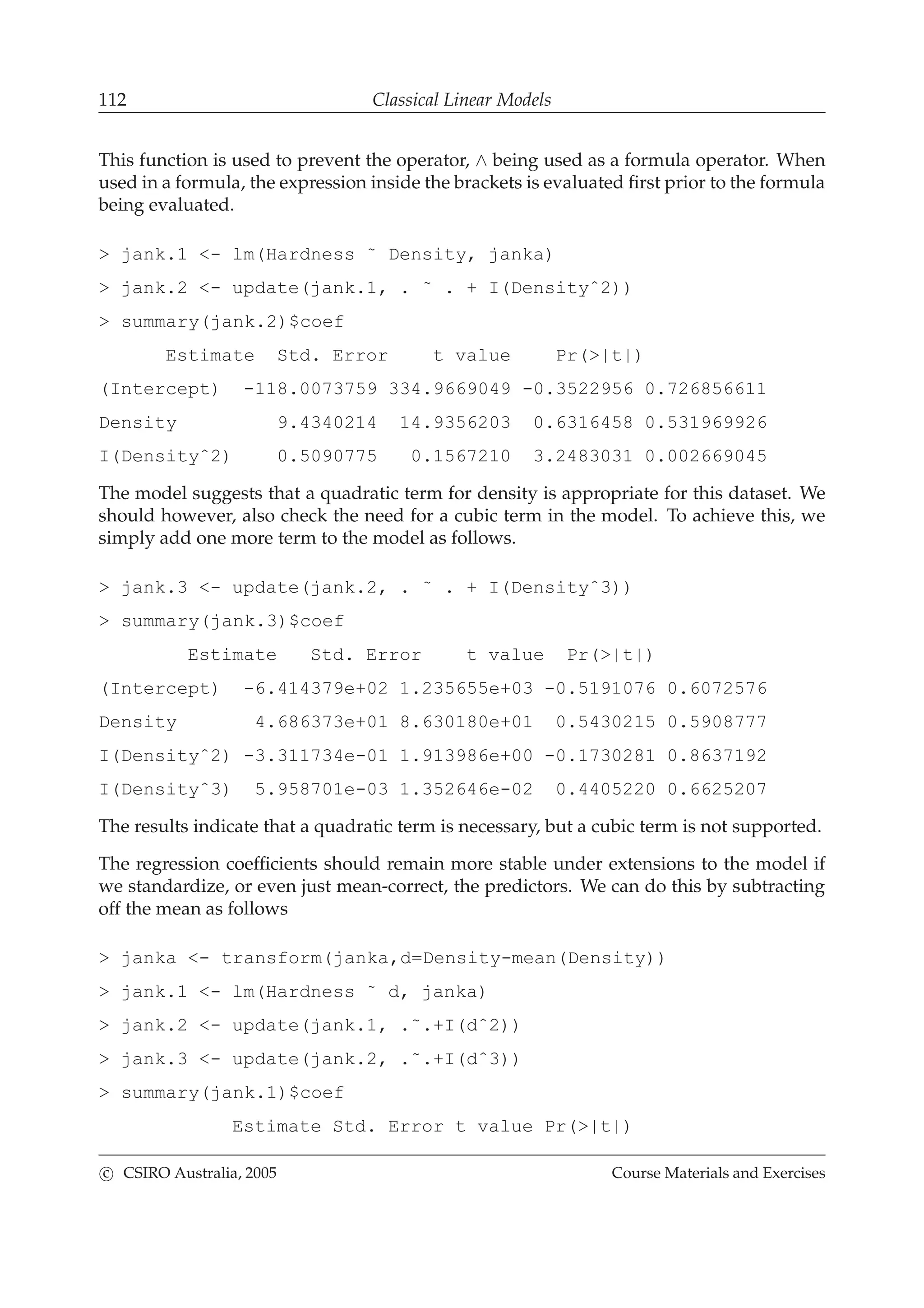 112 Classical Linear Models
This function is used to prevent the operator, ∧ being used as a formula operator. When
used in a formula, the expression inside the brackets is evaluated ﬁrst prior to the formula
being evaluated.
> jank.1 <- lm(Hardness ˜ Density, janka)
> jank.2 <- update(jank.1, . ˜ . + I(Densityˆ2))
> summary(jank.2)$coef
Estimate Std. Error t value Pr(>|t|)
(Intercept) -118.0073759 334.9669049 -0.3522956 0.726856611
Density 9.4340214 14.9356203 0.6316458 0.531969926
I(Densityˆ2) 0.5090775 0.1567210 3.2483031 0.002669045
The model suggests that a quadratic term for density is appropriate for this dataset. We
should however, also check the need for a cubic term in the model. To achieve this, we
simply add one more term to the model as follows.
> jank.3 <- update(jank.2, . ˜ . + I(Densityˆ3))
> summary(jank.3)$coef
Estimate Std. Error t value Pr(>|t|)
(Intercept) -6.414379e+02 1.235655e+03 -0.5191076 0.6072576
Density 4.686373e+01 8.630180e+01 0.5430215 0.5908777
I(Densityˆ2) -3.311734e-01 1.913986e+00 -0.1730281 0.8637192
I(Densityˆ3) 5.958701e-03 1.352646e-02 0.4405220 0.6625207
The results indicate that a quadratic term is necessary, but a cubic term is not supported.
The regression coefﬁcients should remain more stable under extensions to the model if
we standardize, or even just mean-correct, the predictors. We can do this by subtracting
off the mean as follows
> janka <- transform(janka,d=Density-mean(Density))
> jank.1 <- lm(Hardness ˜ d, janka)
> jank.2 <- update(jank.1, .˜.+I(dˆ2))
> jank.3 <- update(jank.2, .˜.+I(dˆ3))
> summary(jank.1)$coef
Estimate Std. Error t value Pr(>|t|)
c CSIRO Australia, 2005 Course Materials and Exercises
 